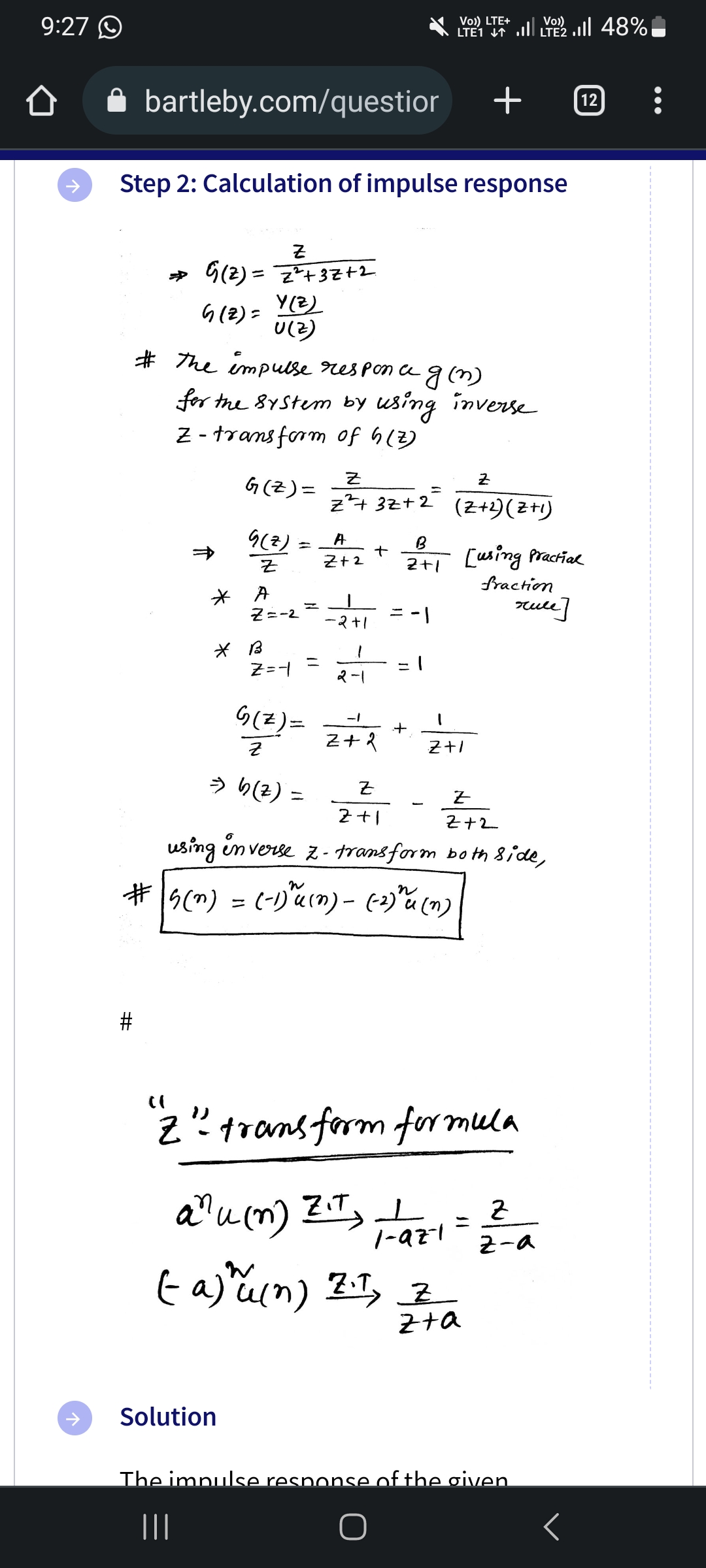 9:27
个
bartleby.com/questior
#
Step 2: Calculation of impulse response
Z
⇒ G (2) = Z²+3Z+2
G(Z) =
*
Y(Z)
U(Z)
# The impulse responc g(n)
for the system by using inverse
Z-transform of h(z)
G(Z) =
G(Z)
Z
* B
A
Z=-2
Z=-1
G(z)=
Z
⇒ b (z) =
=
Solution
Z
z²+3Z+2=
A
Z+2
-2+1
1
2-1
+
-1
Z+2
Z
2+1
B
2+1
+
-1
1
-
#s(n) = (-1)³ αu (n) - (-2)" u (n)
Vo)) LTE+
LTE1 41 .Il LTE2 .1|| 48%
anu (n) Z₁T) +
Z.T.
+
1
Z+1
Z
(Z+2) (Z+1)
1-97-1
Z
Z+2
using inverse z-transform both side,
[using
(a) u (n) Z., Z
z+a
((
"Z"² transform formula
fraction
Practial
rule]
The impulse response of the given
|||
2
z-a
12
<