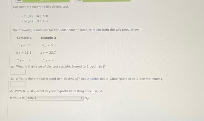 Consider the following hypothesis test.
Ho: H1-H2≤0
Ha: 141-14 20
The following results are for two independent samples taken from the two populations.
Sample 1
Sample 2
n2 = 60
X 2 = 22.7
n1=30
X1 = 25.8
01 = 5.7
02-7
a. What is the value of the test statistic (round to 2 decimals)?
b. What is the p-value (round to 4 decimals)? Use z-table. Use z-value rounded to 2 decimal places.
c. With a = .05, what is your hypothesis testing conclusion?
p-value is Select
Ho