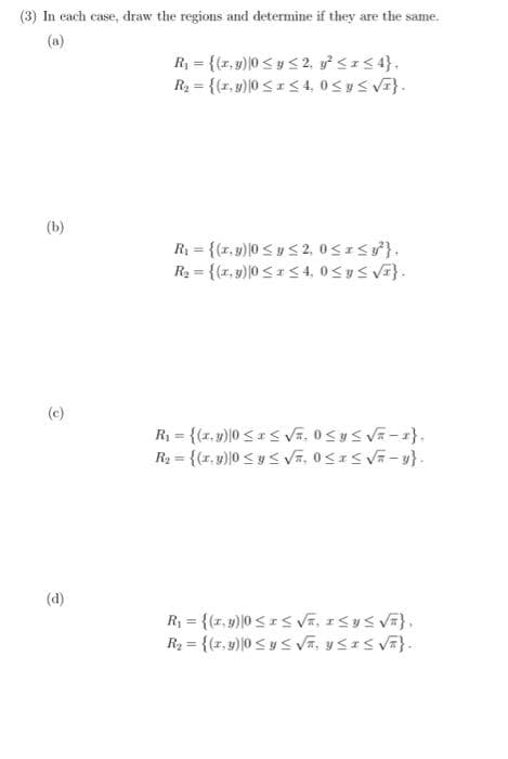 (3) In each case, draw the regions and determine if they are the same.
(a)
(b)
(c)
e
R₁ = {(x,y)|0 ≤ y ≤ 2, y² ≤ x ≤ 4},
R₂ = {(x, y) |0 ≤ x ≤ 4,0 ≤ y ≤ √F}.
R₁ = {(z. y) |0 ≤ y ≤2, 0≤x≤ ²}.
R₂ = {(r.y)|0 ≤x≤ 4,0 ≤ y ≤ √F}.
R₁ = {(1.y)|0 ≤x≤ √F₂ 0 ≤ y ≤ √=-1}.
R₂ = {(ry)|0 ≤ y ≤ √₂ 0 ≤ x ≤ √F-y}.
R₁ = {(x,y) 0≤x≤ √F, ISY≤ √F},
R₂ = {(r.y) 0 ≤ y ≤ √A, USIS √F}.