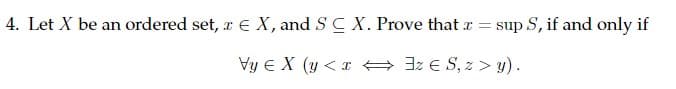 4. Let X be an ordered set, z € X, and SC X. Prove that x =
I
sup S, if and only if
Vy EX (y<xz ES, z>y).