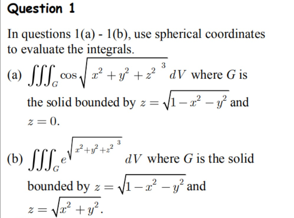 Question 1
In questions 1(a) - 1(b), use spherical coordinates
to evaluate the integrals.
(a) SSSc
(b) SS Sc
COS
the solid bounded by z =
2 = 0.
3
x² + y² +2²° dV where G is
2 =
x² +3² +2²
bounded by z =
[x² + y².
3
√√1 - x² - y² and
dV where G is the solid
- x² - y² and