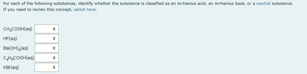 For each of the following substances, identify whether the substance is classified as an Arrhenius acid, an Arrhenius base, or a neutral substance.
If you need to review this concept, select here.
CH,COOH(aq)
HF(aq)
Ba(OH),(aq)
CH,COOH(aq)
KBr(aq)
