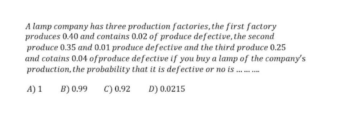 A lamp company has three production factories, the first factory
produces 0.40 and contains 0.02 of produce defective, the second
produce 0.35 and 0.01 produce defective and the third produce 0.25
and cotains 0.04 of produce defective if you buy a lamp of the company's
production, the probability that it is defective or no is .
A) 1
B) 0.99
C) 0.92
D) 0.0215
