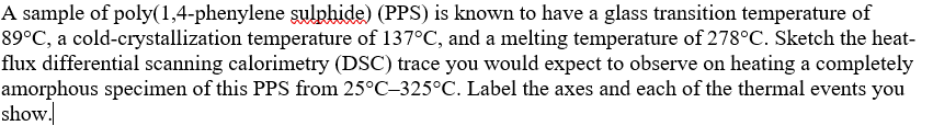 A sample of poly(1,4-phenylene sulphide) (PPS) is known to have a glass transition temperature of
89°C, a cold-crystallization temperature of 137°C, and a melting temperature of 278°C. Sketch the heat-
flux differential scanning calorimetry (DSC) trace you would expect to observe on heating a completely
amorphous specimen of this PPS from 25°C-325°C. Label the axes and each of the thermal events you
show.