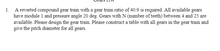 1. A reverted compound gear train with a gear train ratio of 40:9 is required. All available gears
have module 1 and pressure angle 20 deg. Gears with N (number of teeth) between 4 and 25 are
available. Please design the gear train. Please construct a table with all gears in the gear train and
give the pitch diameter for all gears.