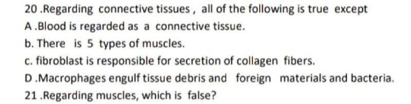 20 .Regarding connective tissues, all of the following is true except
A .Blood is regarded as a connective tissue.
b. There is 5 types of muscles.
c. fibroblast is responsible for secretion of collagen fibers.
D.Macrophages engulf tissue debris and foreign materials and bacteria.
21 .Regarding muscles, which is false?
