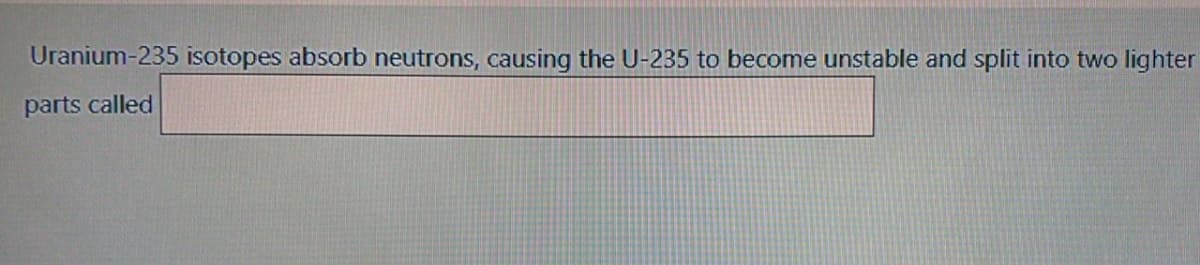 Uranium-235 isotopes absorb neutrons, causing the U-235 to become unstable and split into two lighter
parts called
