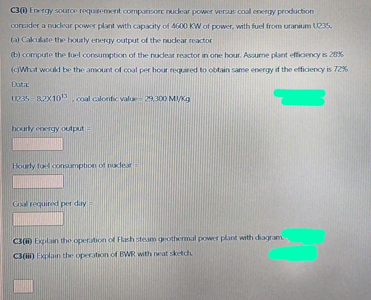 C3 (i) Energy source requirement comparison: nuclear power versus coal energy production
consider a nucdear power plant with capacity of 4600 KW of power, with fuel from uranium U235.
(a) Calculate the hourly energy output of the nuclear reactor
(b) compute the fuel consumption of the nuclear reactor in one hour. Assume plant efficiency is 28%
()What would be the amount of coal per hour required to obtain same energy if the efficiency is 72%
Data:
U235= 8.2X1013 , coal calorific value= 29,300 MJ/Kg
hourly energy output =
Hourly fuel consumption of nuclear
Coal required per day =
C3 (ii) Explain the operation of Flash steam geothermal power plant with diagram.
C3 (iii) Explain the operation of BWR with neat sketch.
