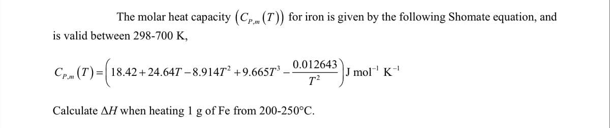 The molar heat capacity (Cp (T)) for iron is given by the following Shomate equation, and
P,m
is valid between 298-700 K,
0.012643
Cp.m (T)=| 18.42+24.64T – 8.914T² +9.665T³ -
J mol K-
P,m
Calculate AH when heating 1 g of Fe from 200-250°C.
