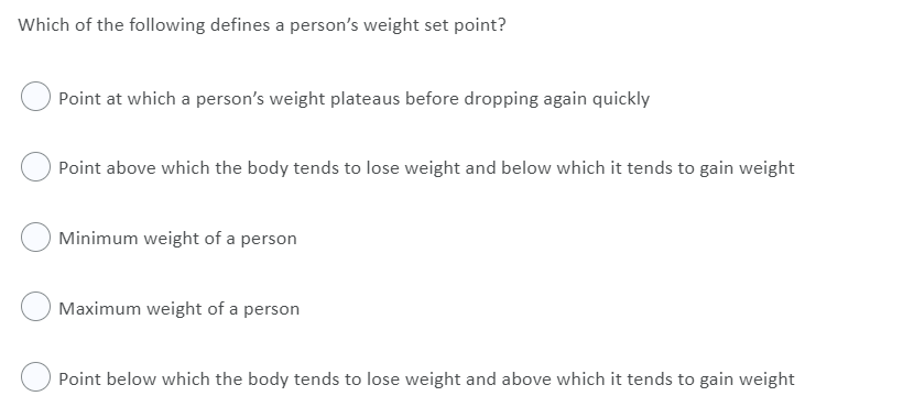 Which of the following defines a person's weight set point?
Point at which a person's weight plateaus before dropping again quickly
Point above which the body tends to lose weight and below which it tends to gain weight
Minimum weight of a person
Maximum weight of a person
Point below which the body tends to lose weight and above which it tends to gain weight

