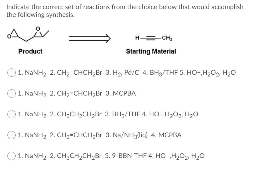 Indicate the correct set of reactions from the choice below that would accomplish
the following synthesis.
H = CH3
Product
Starting Material
O1. NANH2 2. CH2=CHCH,Br 3. H2, Pd/C 4. BH3/THF 5. HO-,H2O2, H2O
1. NANH2 2. CH2=CHCH2Br 3. MCPBA
1. NaNH2 2. CH3CH2CH2B 3. BH3/THF 4. HO-,H2O2, H2O
1. NaNH2 2. CH2=CHCH2Br 3. Na/NH3(liq) 4. MCPBA
O 1. NaNH2 2. CH3CH2CH2B 3. 9-BBN-THF 4. HO-,H2O2, H2O
