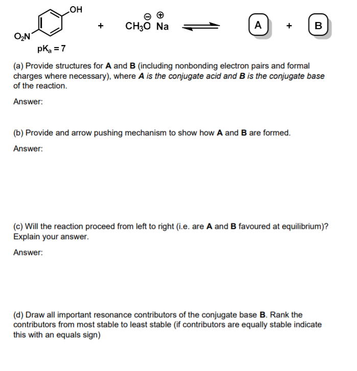 HO
CH30 Na
A
+
B
O,N
pK =7
(a) Provide structures for A and B (including nonbonding electron pairs and formal
charges where necessary), where A is the conjugate acid and B is the conjugate base
of the reaction.
Answer:
(b) Provide and arrow pushing mechanism to show how A and B are formed.
Answer:
(c) Will the reaction proceed from left to right (i.e. are A and B favoured at equilibrium)?
Explain your answer.
Answer:
(d) Draw all important resonance contributors of the conjugate base B. Rank the
contributors from most stable to least stable (if contributors are equally stable indicate
this with an equals sign)
