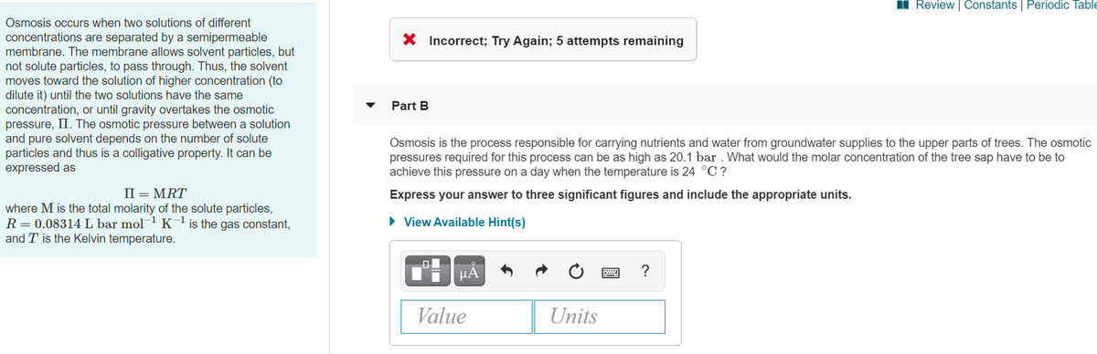 I Review | Constants | Periodic Table
Osmosis occurs when two solutions of different
concentrations are separated by a semipermeable
membrane. The membrane allows solvent particles, but
not solute particles, to pass through. Thus, the solvent
moves toward the solution of higher concentration (to
dilute it) until the two solutions have the same
concentration, or until gravity overtakes the osmotic
pressure, II. The osmotic pressure between a solution
and pure solvent depends on the number of solute
particles and thus is a colligative property. It can be
expressed as
X Incorrect; Try Again; 5 attempts remaining
Part B
Osmosis is the process responsible for carrying nutrients and water from groundwater supplies to the upper parts of trees. The osmotic
pressures required for this process can be as high as 20.1 bar . What would the molar concentration of the tree sap have to be to
achieve this pressure on a day when the temperature is 24 °C ?
II = MRT
Express your answer to three significant figures and include the appropriate units.
where M is the total molarity of the solute particles,
R= 0.08314L bar mol K'is the gas constant,
and T is the Kelvin temperature.
• View Available Hint(s)
HA
?
Value
Units
