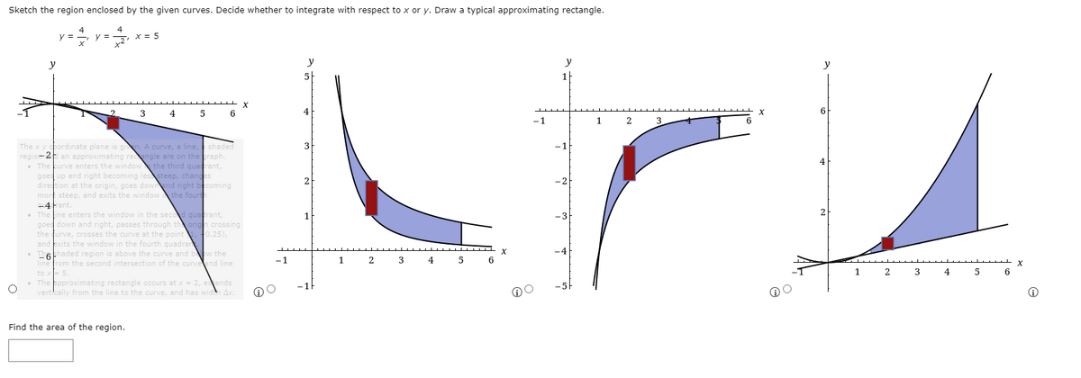 Sketch the region enclosed by the given curves. Decide whether to integrate with respect to x or y. Draw a typical approximating rectangle.
y =
4
x = 5
y
y
5
1
3
4
5
4
6
-1
1
2
3
The x y pordinate plane is gin. A curve, a line, shaded
regior 2 an approximating reengle are on the praph.
• The kurve enters the window the third quadrant,
goes up and right becoming lessteep, changes
direction at the origin, goes downand right becoming
mort steep, and exits the window the fourth
+4Fant.
• The line enters the window in the second quatrant,
goes down and right, passes through the origh crossing
the furve, crosses the curve at the point f0.25),
and exits the window in the fourth quadrar
• Thekhaded region is above the curve and bw the
line from the second intersection of the curveand line
to x= 5.
• The ppproximating rectangle occurs at x = 2, etends
vertically from the line to the curve, and has wideh Ax.
3
-1
4
-2
2
-3
-4
-1
2
3
4
4
5
-1F
Find the area of the region.
