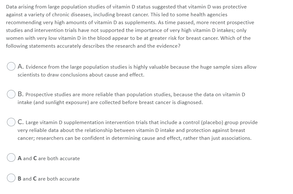 Data arising from large population studies of vitamin D status suggested that vitamin D was protective
against a variety of chronic diseases, including breast cancer. This led to some health agencies
recommending very high amounts of vitamin D as supplements. As time passed, more recent prospective
studies and intervention trials have not supported the importance of very high vitamin D intakes; only
women with very low vitamin D in the blood appear to be at greater risk for breast cancer. Which of the
following statements accurately describes the research and the evidence?
A. Evidence from the large population studies is highly valuable because the huge sample sizes allow
scientists to draw conclusions about cause and effect.
B. Prospective studies are more reliable than population studies, because the data on vitamin D
intake (and sunlight exposure) are collected before breast cancer is diagnosed.
C. Large vitamin D supplementation intervention trials that include a control (placebo) group provide
very reliable data about the relationship between vitamin D intake and protection against breast
cancer; researchers can be confident in determining cause and effect, rather than just associations.
A and C are both accurate
B and C are both accurate
