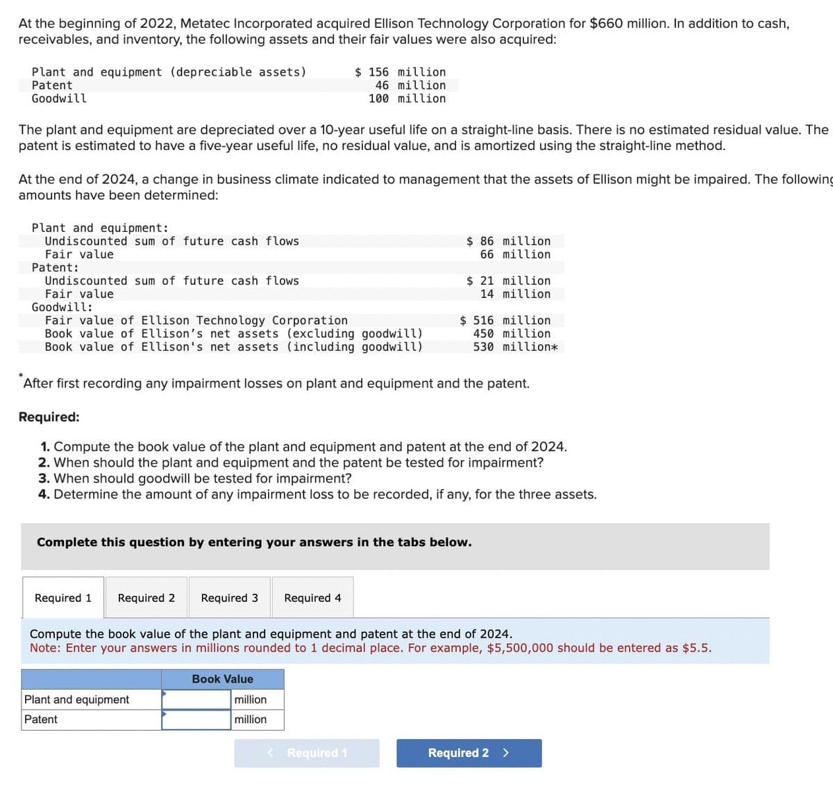 At the beginning of 2022, Metatec Incorporated acquired Ellison Technology Corporation for $660 million. In addition to cash,
receivables, and inventory, the following assets and their fair values were also acquired:
Plant and equipment (depreciable assets)
Patent
Goodwill
$ 156 million
46 million
100 million
The plant and equipment are depreciated over a 10-year useful life on a straight-line basis. There is no estimated residual value. The
patent is estimated to have a five-year useful life, no residual value, and is amortized using the straight-line method.
At the end of 2024, a change in business climate indicated to management that the assets of Ellison might be impaired. The following
amounts have been determined:
Plant and equipment:
Undiscounted sum of future cash flows
Fair value
Patent:
Undiscounted sum of future cash flows
Fair value
Goodwill:
Fair value of Ellison Technology Corporation
Book value of Ellison's net assets (excluding goodwill)
Book value of Ellison's net assets (including goodwill)
$ 86 million
66 million
$ 21 million
14 million
$ 516 million
450 million
530 million*
After first recording any impairment losses on plant and equipment and the patent.
Required:
1. Compute the book value of the plant and equipment and patent at the end of 2024.
2. When should the plant and equipment and the patent be tested for impairment?
3. When should goodwill be tested for impairment?
4. Determine the amount of any impairment loss to be recorded, if any, for the three assets.
Complete this question by entering your answers in the tabs below.
Required 1
Required 2 Required 3
Required 4
Compute the book value of the plant and equipment and patent at the end of 2024.
Note: Enter your answers in millions rounded to 1 decimal place. For example, $5,500,000 should be entered as $5.5.
Plant and equipment
Patent
Book Value
million
million
< Required 1
Required 2 >
