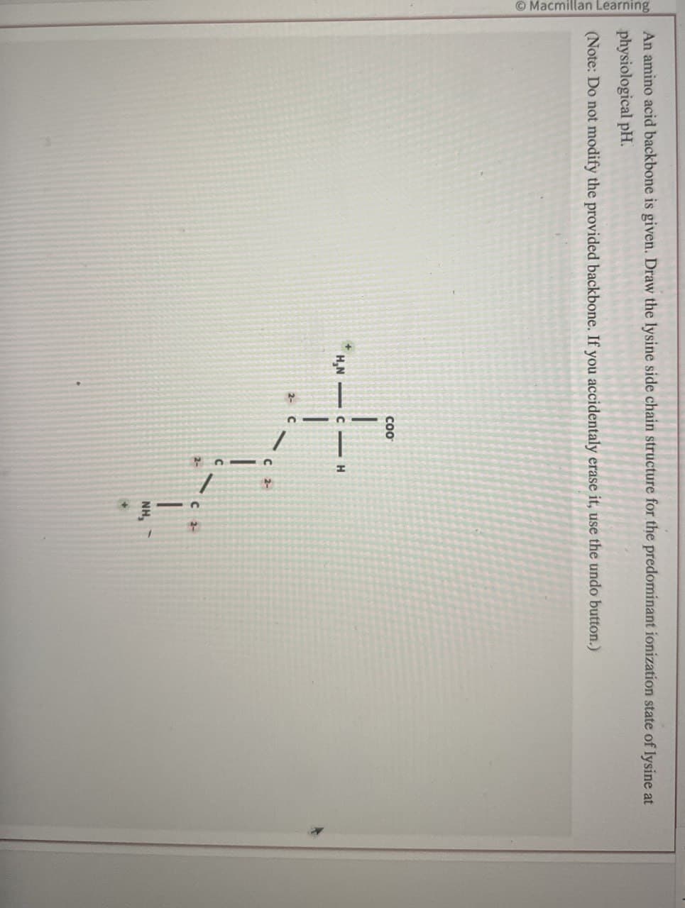 Macmillan Learning
An amino acid backbone is given. Draw the lysine side chain structure for the predominant ionization state of lysine at
physiological pH.
(Note: Do not modify the provided backbone. If you accidentaly erase it, use the undo button.)
COO
H,N CH
C 2-
C 2-
NH,