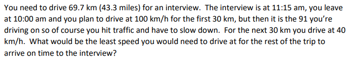 You need to drive 69.7 km (43.3 miles) for an interview. The interview is at 11:15 am, you leave
at 10:00 am and you plan to drive at 100 km/h for the first 30 km, but then it is the 91 you're
driving on so of course you hit traffic and have to slow down. For the next 30 km you drive at 40
km/h. What would be the least speed you would need to drive at for the rest of the trip to
arrive on time to the interview?
