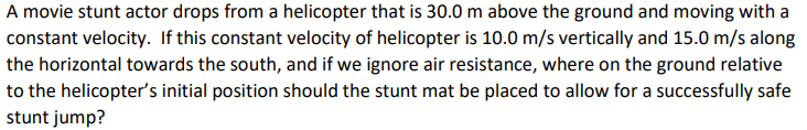 A movie stunt actor drops from a helicopter that is 30.0 m above the ground and moving with a
constant velocity. If this constant velocity of helicopter is 10.0 m/s vertically and 15.0 m/s along
the horizontal towards the south, and if we ignore air resistance, where on the ground relative
to the helicopter's initial position should the stunt mat be placed to allow for a successfully safe
stunt jump?
