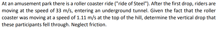 At an amusement park there is a roller coaster ride ("ride of Steel"). After the first drop, riders are
moving at the speed of 33 m/s, entering an underground tunnel. Given the fact that the roller
coaster was moving at a speed of 1.11 m/s at the top of the hill, determine the vertical drop that
these participants fell through. Neglect friction.
