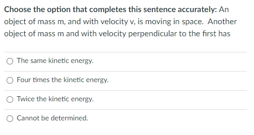 Choose the option that completes this sentence accurately: An
object of mass m, and with velocity v, is moving in space. Another
object of mass m and with velocity perpendicular to the fırst has
The same kinetic energy.
O Four times the kinetic energy.
O Twice the kinetic energy.
O Cannot be determined.
