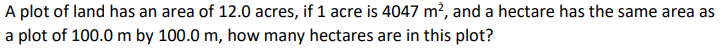 A plot of land has an area of 12.0 acres, if 1 acre is 4047 m?, and a hectare has the same area as
a plot of 100.0 m by 100.0 m, how many hectares are in this plot?
