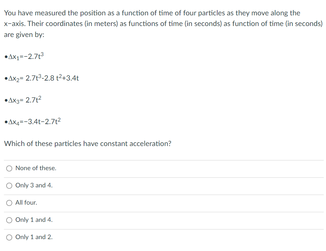 You have measured the position as a function of time of four particles as they move along the
x-axis. Their coordinates (in meters) as functions of time (in seconds) as function of time (in seconds)
are given by:
•AX1=-2.7t3
•AX2= 2.7t3-2.8 t2+3.4t
•AX3= 2.7t2
•AX4=-3.4t-2.7t²
Which of these particles have constant acceleration?
O None of these.
O Only 3 and 4.
O All four.
O Only 1 and 4.
O Only 1 and 2.
