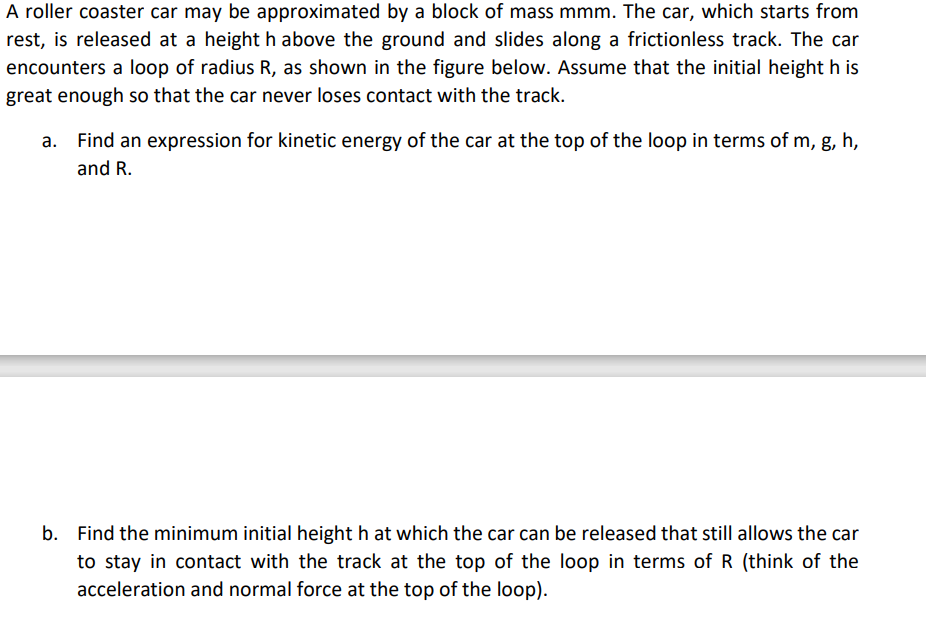 A roller coaster car may be approximated by a block of mass mmm. The car, which starts from
rest, is released at a height h above the ground and slides along a frictionless track. The car
encounters a loop of radius R, as shown in the figure below. Assume that the initial height h is
great enough so that the car never loses contact with the track.
Find an expression for kinetic energy of the car at the top of the loop in terms of m, g, h,
and R.
b. Find the minimum initial height h at which the car can be released that still allows the car
to stay in contact with the track at the top of the loop in terms of R (think of the
acceleration and normal force at the top of the loop).
