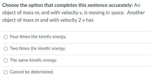 Choose the option that completes this sentence accurately: An
object of mass m, and with velocity v, is moving in space. Another
object of mass m and with velocity 2 v has
O Four times the kinetic energy.
O Two times the kinetic energy.
O The same kinetic energy.
O Cannot be determined.
