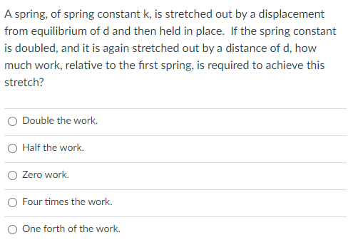 A spring, of spring constant k, is stretched out by a displacement
from equilibrium of d and then held in place. If the spring constant
is doubled, and it is again stretched out by a distance of d, how
much work, relative to the first spring, is required to achieve this
stretch?
Double the work.
Half the work.
Zero work.
O Four times the work.
One forth of the work.
