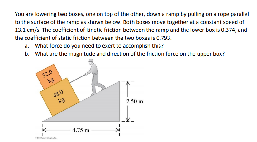 You are lowering two boxes, one on top of the other, down a ramp by pulling on a rope parallel
to the surface of the ramp as shown below. Both boxes move together at a constant speed of
13.1 cm/s. The coefficient of kinetic friction between the ramp and the lower box is 0.374, and
the coefficient of static friction between the two boxes is 0.793.
a. What force do you need to exert to accomplish this?
b. What are the magnitude and direction of the friction force on the upper box?
32.0
kg
48.0
kg
2.50 m
4.75 m
e on te
