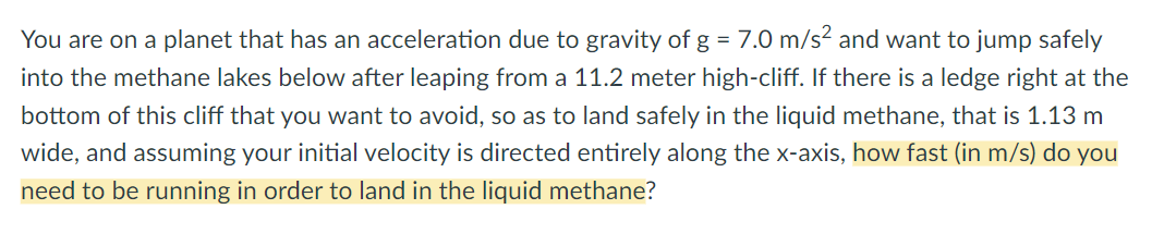 You are on a planet that has an acceleration due to gravity of g = 7.0 m/s? and want to jump safely
into the methane lakes below after leaping from a 11.2 meter high-cliff. If there is a ledge right at the
bottom of this cliff that you want to avoid, so as to land safely in the liquid methane, that is 1.13 m
wide, and assuming your initial velocity is directed entirely along the x-axis, how fast (in m/s) do you
need to be running in order to land in the liquid methane?
