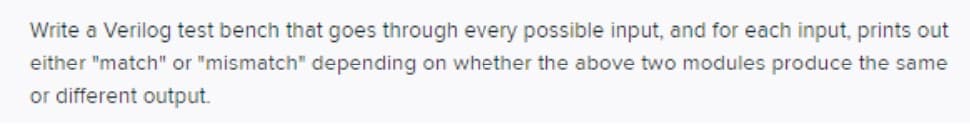 Write a Verilog test bench that goes through every possible input, and for each input, prints out
either "match" or "mismatch" depending on whether the above two modules produce the same
or different output.
