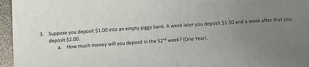 ### Question 3

Suppose you deposit $1.00 into an empty piggy bank. A week later you deposit $1.50 and a week after that you deposit $2.00.

#### a. How much money will you deposit in the 52nd week? (One Year)