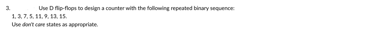 ### Design of a Counter using D Flip-Flops

**Problem Statement:**

3. Use D flip-flops to design a counter with the following repeated binary sequence:
   1, 3, 7, 5, 11, 9, 13, 15.

   Use *don't care* states as appropriate.

**Solution Approach:**
To design the counter using D flip-flops, follow these steps:

1. **State the Binary Sequence:** Write down the provided binary sequence:
   - 1 (0001)
   - 3 (0011)
   - 7 (0111)
   - 5 (0101)
   - 11 (1011)
   - 9 (1001)
   - 13 (1101)
   - 15 (1111)

2. **Create a State Table:** Develop a state table for the counter showing the present states and the next states in the binary sequence. 

3. **Construct Flip-Flop Excitation Table:** Use the state table to determine the necessary input conditions for the D flip-flops.

4. **Design the Circuit:** Draw the logic circuit diagram using the excitation functions derived from the excitation table.

5. **Handling Don't Care States:** Employ don't care conditions in the Karnaugh maps while simplifying the Boolean expressions.

**State Table:**

| Present State | Next State |
|:-------------:|:----------:|
|      0001     |     0011   |
|      0011     |     0111   |
|      0111     |     0101   |
|      0101     |     1011   |
|      1011     |     1001   |
|      1001     |     1101   |
|      1101     |     1111   |
|      1111     |     0001   |

**Excitation Table for D Flip-Flops:**
(D0, D1, D2, and D3 are the inputs to the D flip-flops.)

Using the state table, determine the inputs required to transition between states:
- For D0, D1, D2, and D3, use the next state values directly as the input since a D flip-flop is used.

**Example Transitions:**

| Flip-Flop | Present State | Next State |
|:---------:|:-------------:|