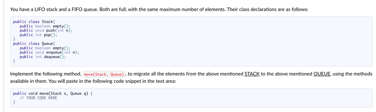 You have a LIFO stack and a FIFO queue. Both are full, with the same maximum number of elements. Their class declarations are as follows:
public class Stack {
}
public class Queue {
}
public boolean empty();
public void push(int n);
public int pop();
public boolean empty();
public void enqueue(int n);
public int dequeue();
Implement the following method, move(Stack, Queue), to migrate all the elements from the above mentioned STACK to the above mentioned QUEUE, using the methods
available in them. You will paste in the following code snippet in the text area:
}
public void move(Stack s, Queue q) {
// YOUR CODE HERE