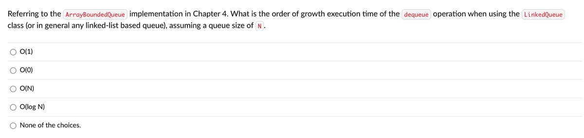 Referring to the ArrayBoundedQueue implementation in Chapter 4. What is the order of growth execution time of the dequeue operation when using the LinkedQueue
class (or in general any linked-list based queue), assuming a queue size of N.
O(1)
O(0)
O(N)
O(log N)
None of the choices.