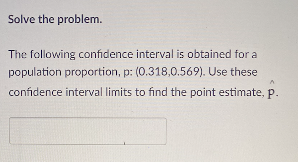 Solve the problem.

The following confidence interval is obtained for a population proportion, \( p \): (0.318, 0.569). Use these confidence interval limits to find the point estimate, \( \hat{p} \). 

[Input Box]