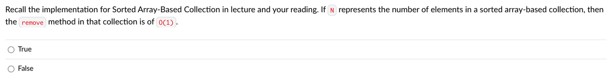 Recall the implementation for Sorted Array-Based Collection in lecture and your reading. If N represents the number of elements in a sorted array-based collection, then
the
remove
method in that collection is of 0(1).
True
False