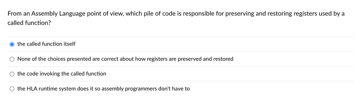 From an Assembly Language point of view, which pile of code is responsible for preserving and restoring registers used by a
called function?
the called function itself
None of the choices presented are correct about how registers are preserved and restored
the code invoking the called function
the HLA runtime system does it so assembly programmers don't have to