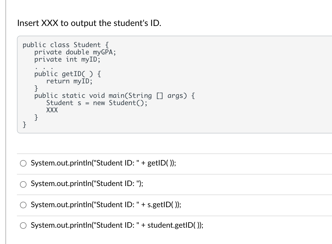 Insert XXX to output the student's ID.
public class Student {
private double myGPA;
private int myID;
public getIDC ) {
return myID;
}
public static void main(String [] args) {
Student s = new Student();
XXX
}
}
System.out.println("Student ID: " + getID( ));
System.out.printIn("Student ID: ");
System.out.printIn("Student ID: " + s.getID( ));
%3D
System.out.printIn("Student ID: " + student.getID(0);
