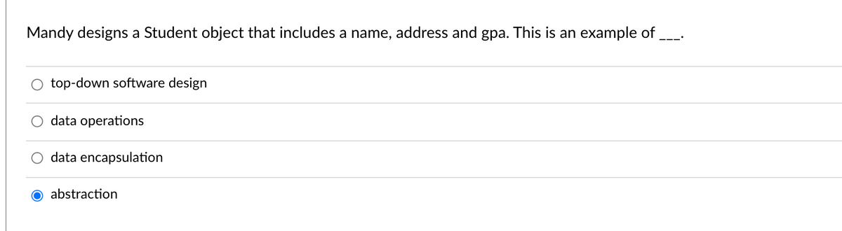 Mandy designs a Student object that includes a name, address and gpa. This is an example of
top-down software design
data operations
data encapsulation
O abstraction
