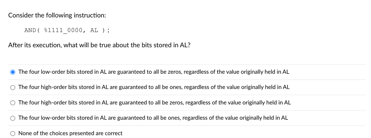 Consider the following instruction:
AND (%1111_0000, AL ) ;
After its execution, what will be true about the bits stored in AL?
The four low-order bits stored in AL are guaranteed to all be zeros, regardless of the value originally held in AL
The four high-order bits stored in AL are guaranteed to all be ones, regardless of the value originally held in AL
O The four high-order bits stored in AL are guaranteed to all be zeros, regardless of the value originally held in AL
The four low-order bits stored in AL are guaranteed to all be ones, regardless of the value originally held in AL
None of the choices presented are correct