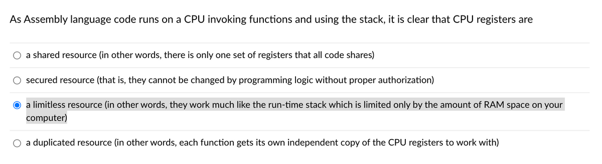 As Assembly language code runs on a CPU invoking functions and using the stack, it is clear that CPU registers are
a shared resource (in other words, there is only one set of registers that all code shares)
secured resource (that is, they cannot be changed by programming logic without proper authorization)
O a limitless resource (in other words, they work much like the run-time stack which is limited only by the amount of RAM space on your
computer)
a duplicated resource (in other words, each function gets its own independent copy of the CPU registers to work with)