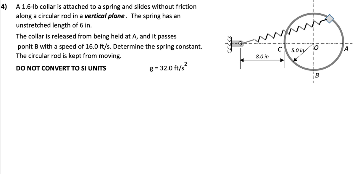 4)
A 1.6-lb collar is attached to a spring and slides without friction
along a circular rod in a vertical plane. The spring has an
unstretched length of 6 in.
The collar is released from being held at A, and it passes
ponit B with a speed of 16.0 ft/s. Determine the spring constant.
The circular rod is kept from moving.
C
5.0 in
A
8.0 in
2
DO NOT CONVERT TO SI UNITS
g = 32.0 ft/s
B
