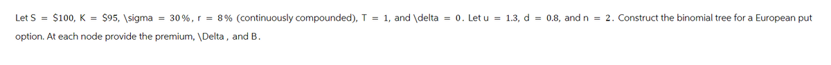 Let S = $100, K = $95, \sigma = 30%, r = 8% (continuously compounded), T = 1, and \delta = 0. Let u = 1.3, d=0.8, and n = 2. Construct the binomial tree for a European put
option. At each node provide the premium, \Delta, and B.