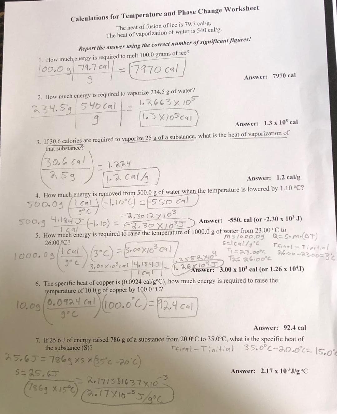 Calculations for Temperature and Phase Change Worksheet
The heat of fusion of ice is 79.7 cal/g.
The heat of vaporization of water is 540 cal/g.
Report the answer using the correct number of significant figures!
1. How much energy is required to melt 100.0 grams of ice?
100.0 g 79.7 cal
·cal = 7970 cal
9
2. How much energy is required to vaporize 234.5 g of water?
1.2663 х 105
234.5g 540 cal
g
1.3X105cal
Answer: 1.3 x 105 cal
3. If 30.6 calories are required to vaporize 25 g of a substance, what is the heat of vaporization of
that substance?
30.6 cal
259
1.224
1.2 cal/g
Answer: 1.2 cal/g
4. How much energy is removed from 500.0 g of water when the temperature is lowered by 1.10 °C?
500.09
1 cal) (-1.10°C) = [550 cal
500.g
-2,3012×103
4.184J (-1.10) = √2.30×10³5
Answer: -550. cal (or -2.30 x 10³ J)
I cal
5. How much energy is required to raise the temperature of 1000.0 g of water from 23.00 °C to
M=1000.09 Q=S•m. (OT)
s=lcal/g °C
T1=23.00%
26.00 °C?
1000,03 (1Cal) (3°C) = 5+00X10³ cal
go c
1,2552x10
-1.26x1045
3,00x10³ cal 4.1845).
1461845-1-20
10.0924 cal
9°C
Answer: 7970 cal
1) (100.0°C) = 12,4 cal
6. The specific heat of copper is (0.0924 cal/g°C), how much energy is required to raise the
temperature of 10.0 g of copper by 100.0 °C?
10.09
T2= 26.00°C
Answer: 3.00 x 10³ cal (or 1.26 x 10¹J)
25,65=786g xs x (35°C -20°c)
5=25.65
2.171331637X10
(7869 x 15°C) (2.17X/10-3³5/9°C
Tfinal-Tinitial
26.00-23.00=3c
-3
Answer: 92.4 cal
7. If 25.6 J of energy raised 786 g of a substance from 20.0°C to 35.0°C, what is the specific heat of
the substance (S)?
Tfinal-Tinitial
35.0°C-20.0°= 15.00
Answer: 2.17 x 10-³J/g °C