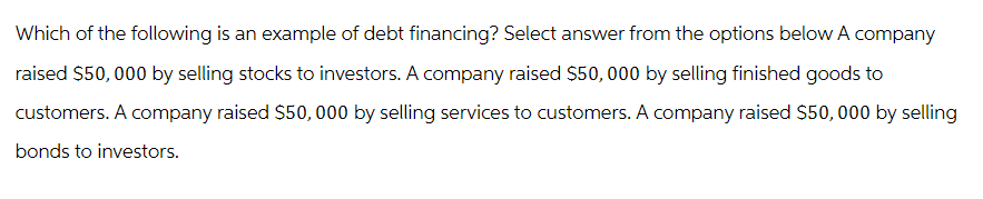 Which of the following is an example of debt financing? Select answer from the options below A company
raised $50,000 by selling stocks to investors. A company raised $50, 000 by selling finished goods to
customers. A company raised $50, 000 by selling services to customers. A company raised $50,000 by selling
bonds to investors.