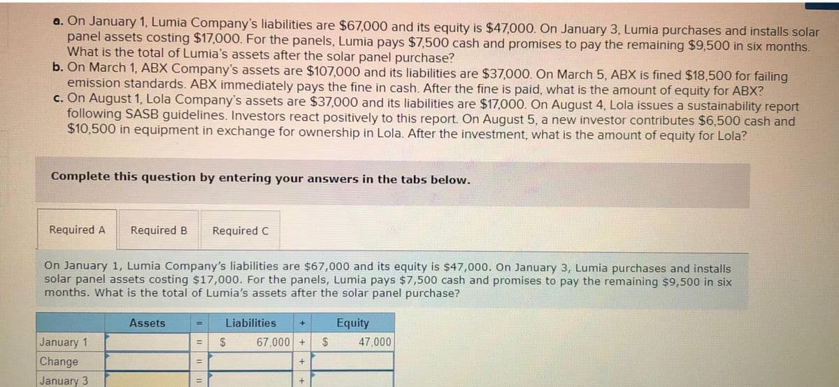 a. On January 1, Lumia Company's liabilities are $67,000 and its equity is $47,000. On January 3, Lumia purchases and installs solar
panel assets costing $17,000. For the panels, Lumia pays $7,500 cash and promises to pay the remaining $9,500 in six months.
What is the total of Lumia's assets after the solar panel purchase?
b. On March 1, ABX Company's assets are $107,000 and its liabilities are $37,000. On March 5, ABX is fined $18,500 for failing
emission standards. ABX immediately pays the fine in cash. After the fine is paid, what is the amount of equity for ABX?
c. On August 1, Lola Company's assets are $37,000 and its liabilities are $17,000. On August 4, Lola issues a sustainability report
following SASB guidelines. Investors react positively to this report. On August 5, a new investor contributes $6,500 cash and
$10,500 in equipment in exchange for ownership in Lola. After the investment, what is the amount of equity for Lola?
Complete this question by entering your answers in the tabs below.
Required A Required B Required C
On January 1, Lumia Company's liabilities are $67,000 and its equity is $47,000. On January 3, Lumia purchases and installs
solar panel assets costing $17,000. For the panels, Lumia pays $7,500 cash and promises to pay the remaining $9,500 in six
months. What is the total of Lumia's assets after the solar panel purchase?
Liabilities + Equity
January 1
Change
January 3
Assets
=
11
=
11
II
69
67,000+ $
+
47,000