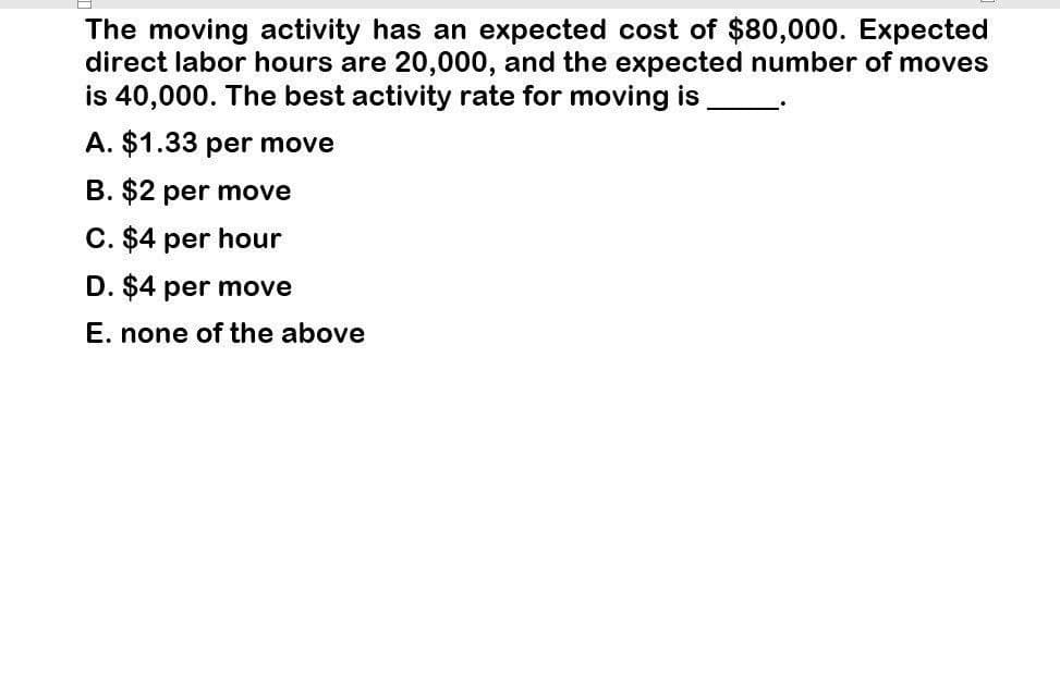 The moving activity has an expected cost of $80,000. Expected
direct labor hours are 20,000, and the expected number of moves
is 40,000. The best activity rate for moving is
A. $1.33 per move
B. $2 per move
C. $4 per hour
D. $4 per move
E. none of the above